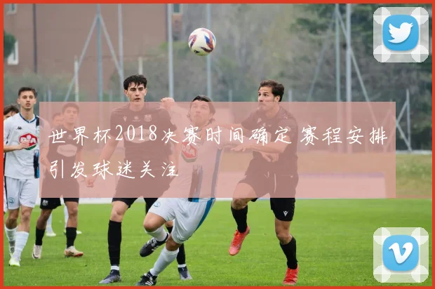 世界杯2018决赛时间确定 赛程安排引发球迷关注