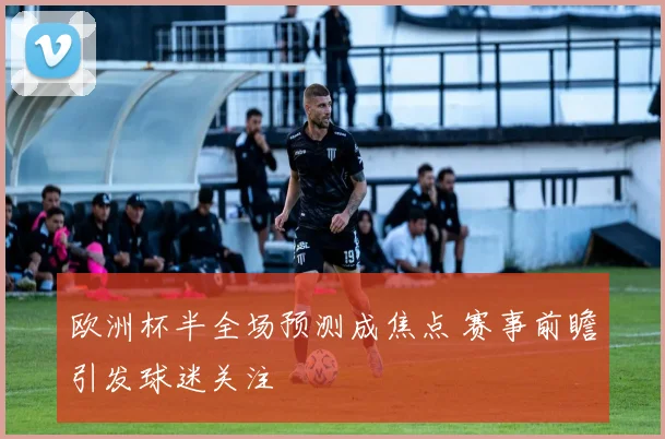 欧洲杯半全场预测成焦点 赛事前瞻引发球迷关注