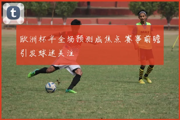欧洲杯半全场预测成焦点 赛事前瞻引发球迷关注