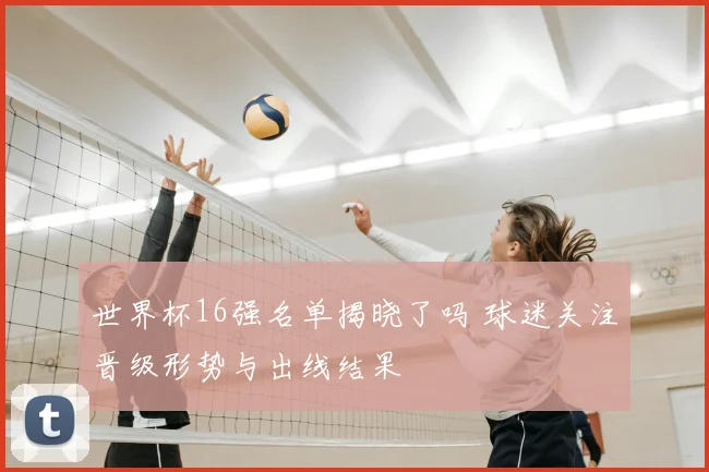 世界杯16强名单揭晓了吗 球迷关注晋级形势与出线结果