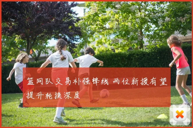 篮网队交易补强锋线 两位新援有望提升轮换深度