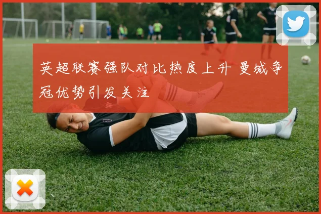 英超联赛强队对比热度上升 曼城争冠优势引发关注