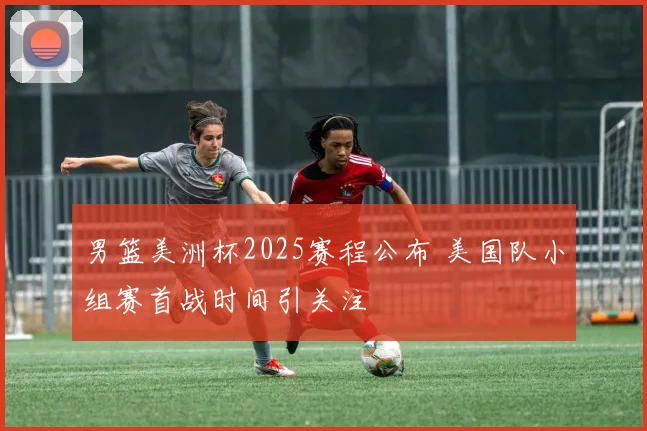 男篮美洲杯2025赛程公布 美国队小组赛首战时间引关注
